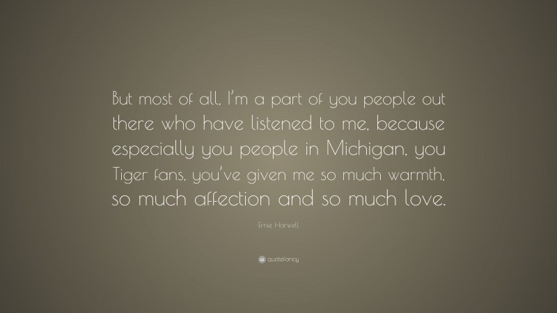 Ernie Harwell Quote: “But most of all, I’m a part of you people out there who have listened to me, because especially you people in Michigan, you Tiger fans, you’ve given me so much warmth, so much affection and so much love.”