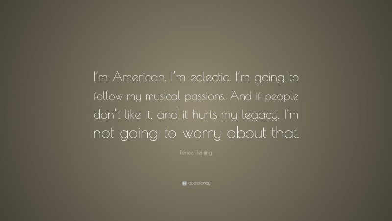 Renee Fleming Quote: “I’m American. I’m eclectic. I’m going to follow my musical passions. And if people don’t like it, and it hurts my legacy, I’m not going to worry about that.”
