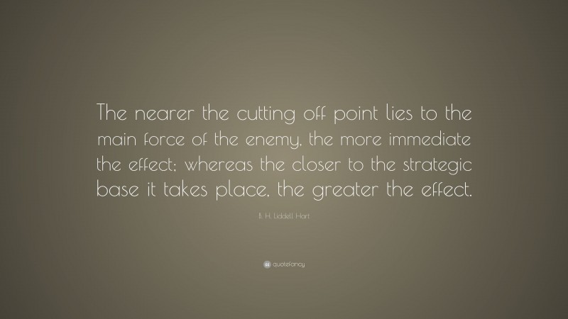 B. H. Liddell Hart Quote: “The nearer the cutting off point lies to the main force of the enemy, the more immediate the effect; whereas the closer to the strategic base it takes place, the greater the effect.”