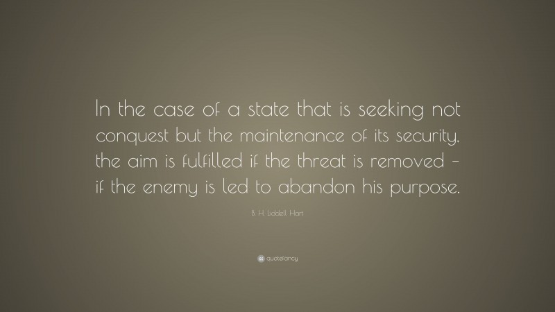 B. H. Liddell Hart Quote: “In the case of a state that is seeking not conquest but the maintenance of its security, the aim is fulfilled if the threat is removed – if the enemy is led to abandon his purpose.”