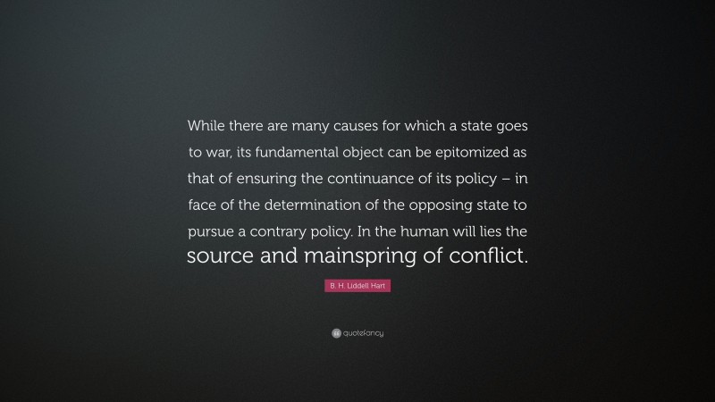 B. H. Liddell Hart Quote: “While there are many causes for which a state goes to war, its fundamental object can be epitomized as that of ensuring the continuance of its policy – in face of the determination of the opposing state to pursue a contrary policy. In the human will lies the source and mainspring of conflict.”