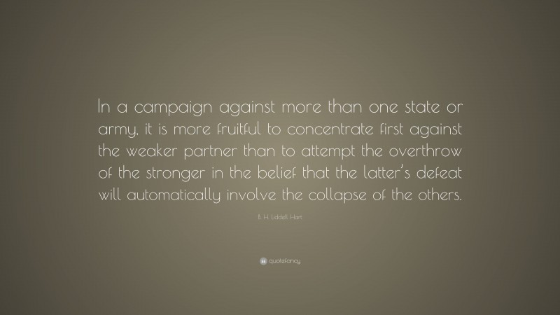 B. H. Liddell Hart Quote: “In a campaign against more than one state or army, it is more fruitful to concentrate first against the weaker partner than to attempt the overthrow of the stronger in the belief that the latter’s defeat will automatically involve the collapse of the others.”