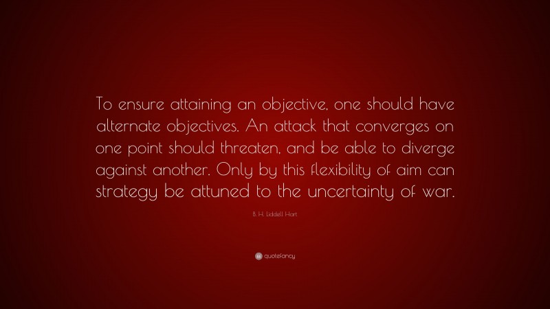 B. H. Liddell Hart Quote: “To ensure attaining an objective, one should have alternate objectives. An attack that converges on one point should threaten, and be able to diverge against another. Only by this flexibility of aim can strategy be attuned to the uncertainty of war.”
