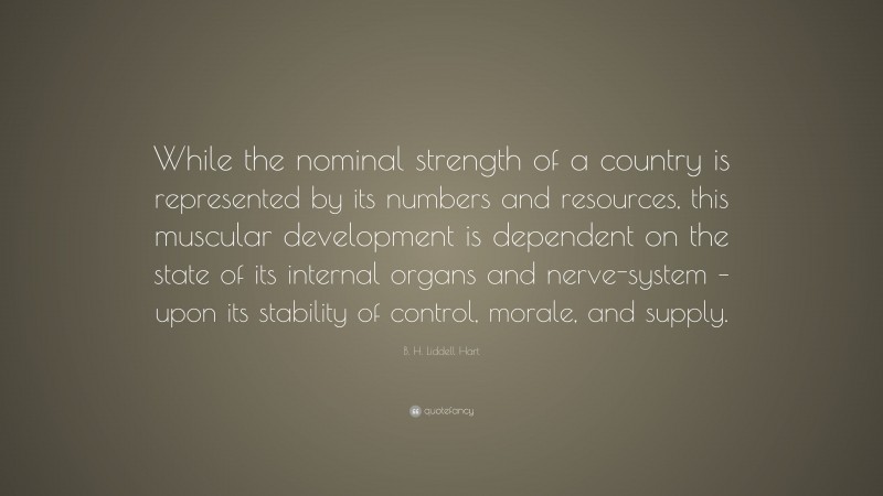 B. H. Liddell Hart Quote: “While the nominal strength of a country is represented by its numbers and resources, this muscular development is dependent on the state of its internal organs and nerve-system – upon its stability of control, morale, and supply.”