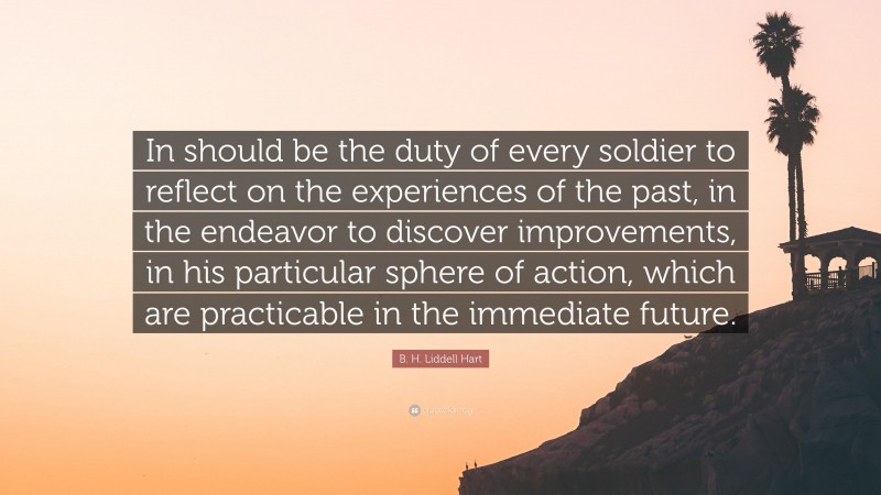 B. H. Liddell Hart Quote: “In should be the duty of every soldier to reflect on the experiences of the past, in the endeavor to discover improvements, in his particular sphere of action, which are practicable in the immediate future.”