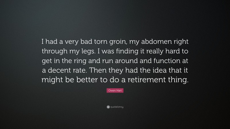 Owen Hart Quote: “I had a very bad torn groin, my abdomen right through my legs. I was finding it really hard to get in the ring and run around and function at a decent rate. Then they had the idea that it might be better to do a retirement thing.”