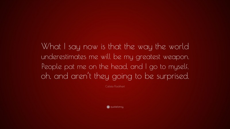Calista Flockhart Quote: “What I say now is that the way the world underestimates me will be my greatest weapon. People pat me on the head, and I go to myself, oh, and aren’t they going to be surprised.”