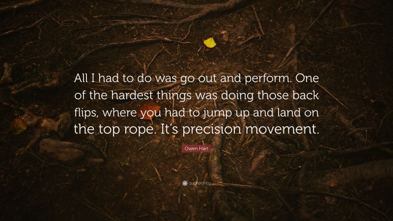 Owen Hart Quote: “All I had to do was go out and perform. One of the hardest things was doing those back flips, where you had to jump up and land on the top rope. It’s precision movement.”