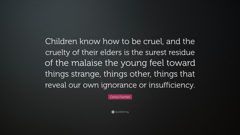 Carlos Fuentes Quote: “Children know how to be cruel, and the cruelty of their elders is the surest residue of the malaise the young feel toward things strange, things other, things that reveal our own ignorance or insufficiency.”