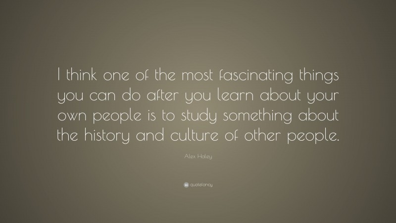 Alex Haley Quote: “I think one of the most fascinating things you can do after you learn about your own people is to study something about the history and culture of other people.”