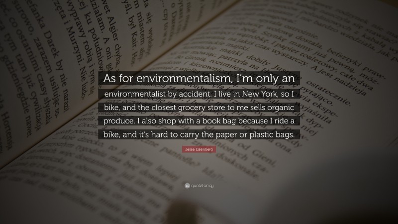 Jesse Eisenberg Quote: “As for environmentalism, I’m only an environmentalist by accident. I live in New York, so I bike, and the closest grocery store to me sells organic produce. I also shop with a book bag because I ride a bike, and it’s hard to carry the paper or plastic bags.”