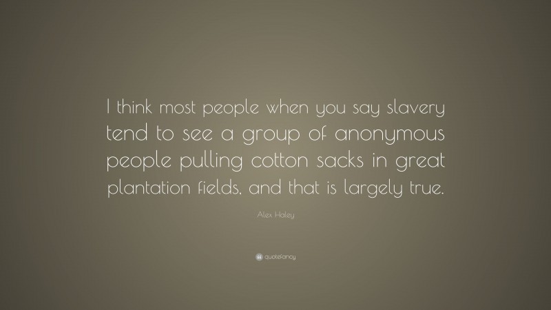 Alex Haley Quote: “I think most people when you say slavery tend to see a group of anonymous people pulling cotton sacks in great plantation fields, and that is largely true.”