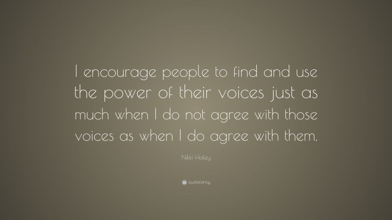 Nikki Haley Quote: “I encourage people to find and use the power of their voices just as much when I do not agree with those voices as when I do agree with them.”