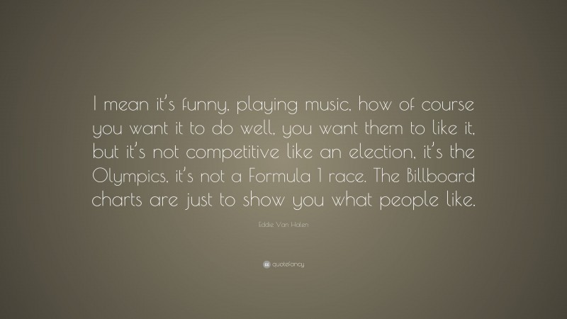 Eddie Van Halen Quote: “I mean it’s funny, playing music, how of course you want it to do well, you want them to like it, but it’s not competitive like an election, it’s the Olympics, it’s not a Formula 1 race. The Billboard charts are just to show you what people like.”