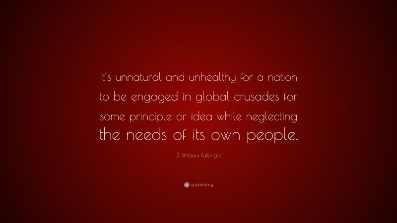 J. William Fulbright Quote: “It’s unnatural and unhealthy for a nation to be engaged in global crusades for some principle or idea while neglecting the needs of its own people.”