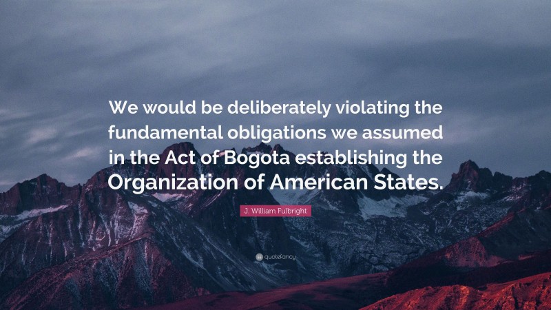 J. William Fulbright Quote: “We would be deliberately violating the fundamental obligations we assumed in the Act of Bogota establishing the Organization of American States.”