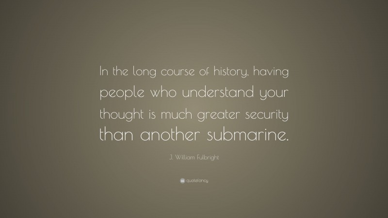 J. William Fulbright Quote: “In the long course of history, having people who understand your thought is much greater security than another submarine.”