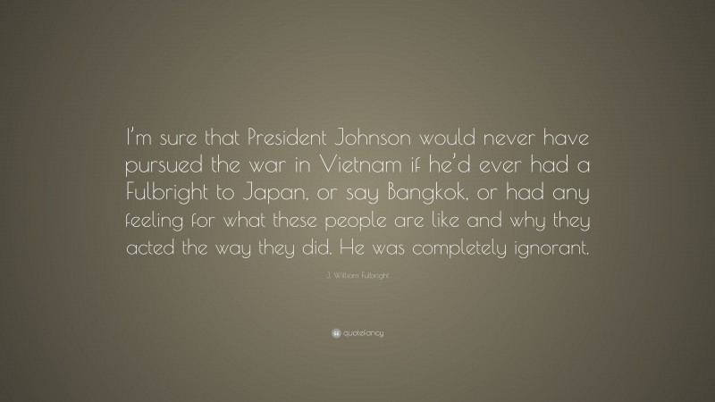 J. William Fulbright Quote: “I’m sure that President Johnson would never have pursued the war in Vietnam if he’d ever had a Fulbright to Japan, or say Bangkok, or had any feeling for what these people are like and why they acted the way they did. He was completely ignorant.”