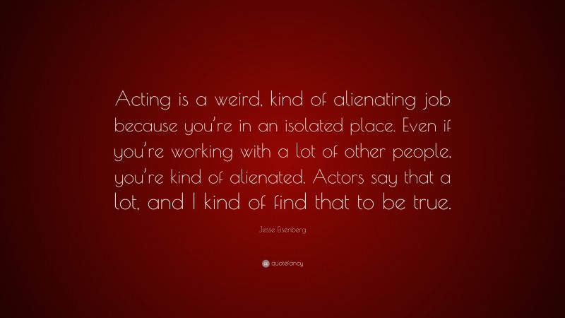 Jesse Eisenberg Quote: “Acting is a weird, kind of alienating job because you’re in an isolated place. Even if you’re working with a lot of other people, you’re kind of alienated. Actors say that a lot, and I kind of find that to be true.”