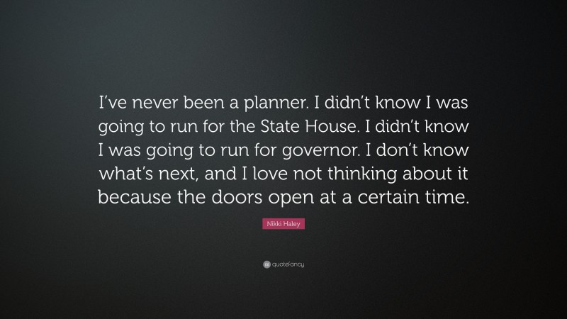 Nikki Haley Quote: “I’ve never been a planner. I didn’t know I was going to run for the State House. I didn’t know I was going to run for governor. I don’t know what’s next, and I love not thinking about it because the doors open at a certain time.”