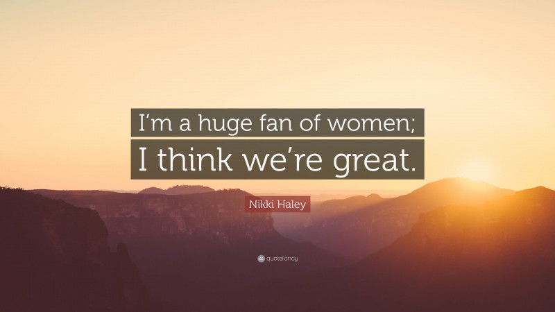 Nikki Haley Quote: “I’m a huge fan of women; I think we’re great.”