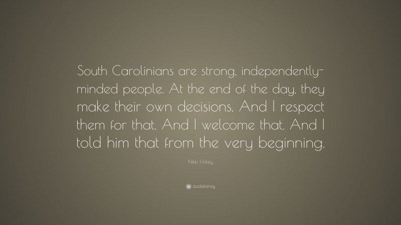 Nikki Haley Quote: “South Carolinians are strong, independently-minded people. At the end of the day, they make their own decisions. And I respect them for that. And I welcome that. And I told him that from the very beginning.”