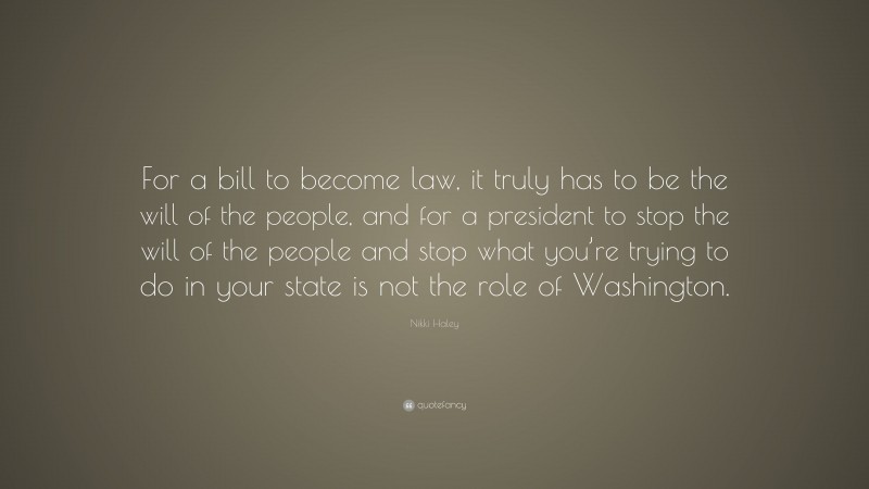 Nikki Haley Quote: “For a bill to become law, it truly has to be the will of the people, and for a president to stop the will of the people and stop what you’re trying to do in your state is not the role of Washington.”