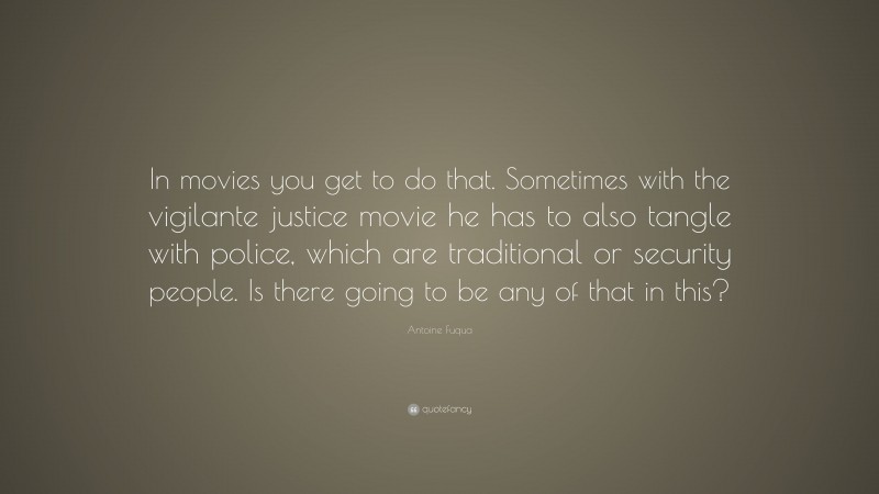 Antoine Fuqua Quote: “In movies you get to do that. Sometimes with the vigilante justice movie he has to also tangle with police, which are traditional or security people. Is there going to be any of that in this?”