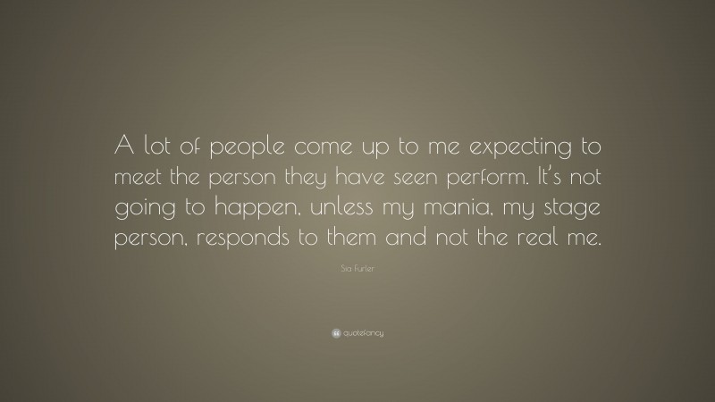 Sia Furler Quote: “A lot of people come up to me expecting to meet the person they have seen perform. It’s not going to happen, unless my mania, my stage person, responds to them and not the real me.”