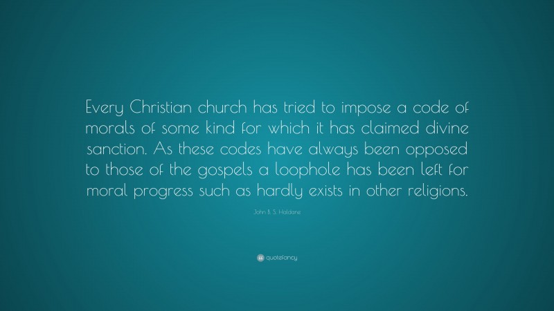John B. S. Haldane Quote: “Every Christian church has tried to impose a code of morals of some kind for which it has claimed divine sanction. As these codes have always been opposed to those of the gospels a loophole has been left for moral progress such as hardly exists in other religions.”