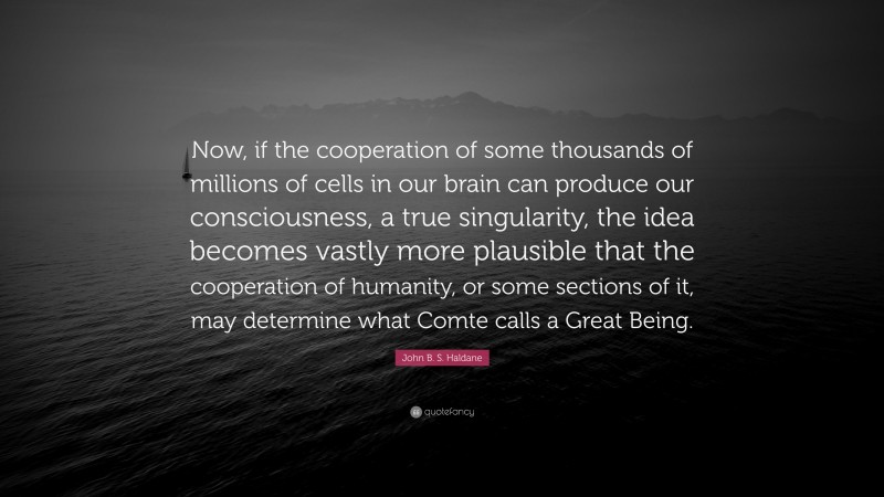 John B. S. Haldane Quote: “Now, if the cooperation of some thousands of millions of cells in our brain can produce our consciousness, a true singularity, the idea becomes vastly more plausible that the cooperation of humanity, or some sections of it, may determine what Comte calls a Great Being.”