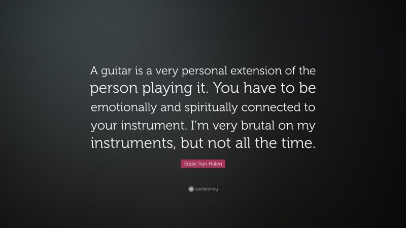 Eddie Van Halen Quote: “A guitar is a very personal extension of the person playing it. You have to be emotionally and spiritually connected to your instrument. I’m very brutal on my instruments, but not all the time.”