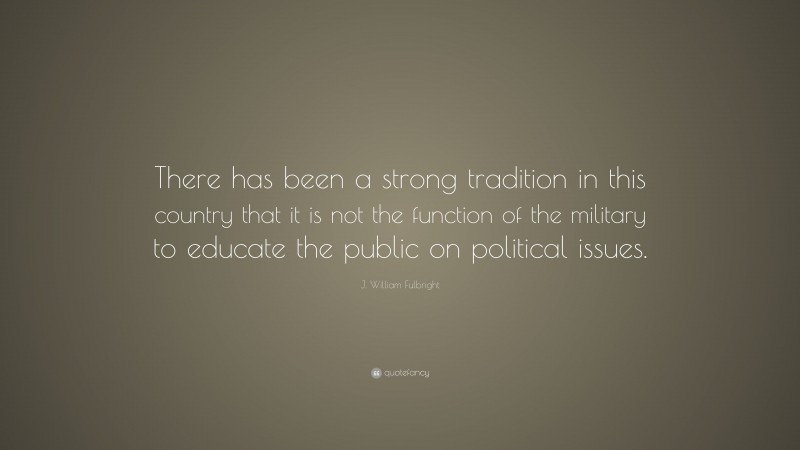 J. William Fulbright Quote: “There has been a strong tradition in this country that it is not the function of the military to educate the public on political issues.”