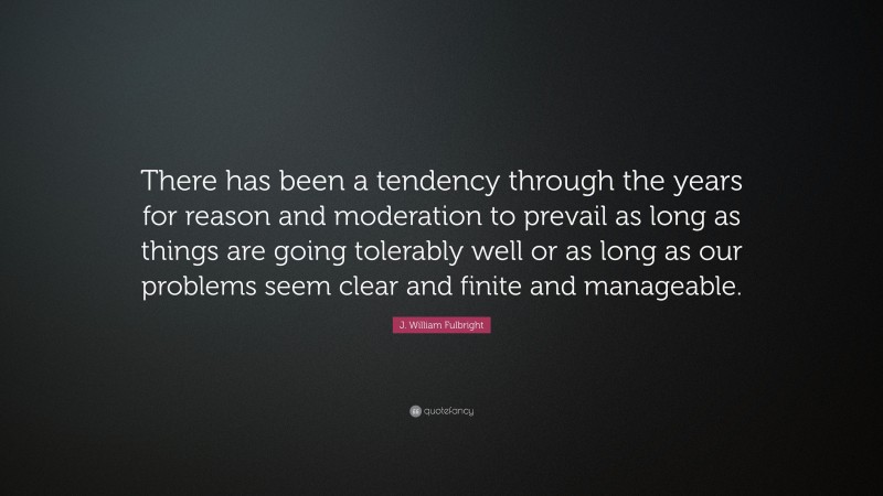 J. William Fulbright Quote: “There has been a tendency through the years for reason and moderation to prevail as long as things are going tolerably well or as long as our problems seem clear and finite and manageable.”