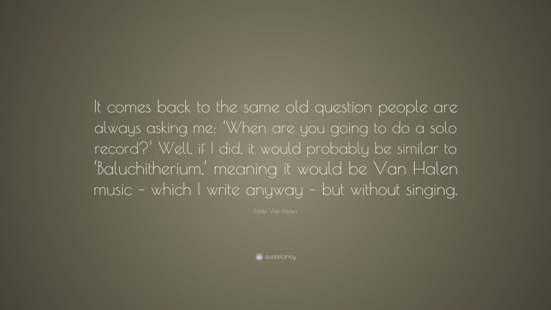 Eddie Van Halen Quote: “It comes back to the same old question people are always asking me: ‘When are you going to do a solo record?’ Well, if I did, it would probably be similar to ‘Baluchitherium,’ meaning it would be Van Halen music – which I write anyway – but without singing.”