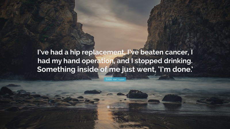 Eddie Van Halen Quote: “I’ve had a hip replacement, I’ve beaten cancer, I had my hand operation, and I stopped drinking. Something inside of me just went, ‘I’m done.’”