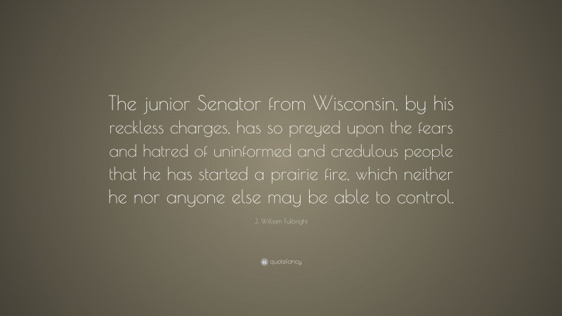 J. William Fulbright Quote: “The junior Senator from Wisconsin, by his reckless charges, has so preyed upon the fears and hatred of uninformed and credulous people that he has started a prairie fire, which neither he nor anyone else may be able to control.”