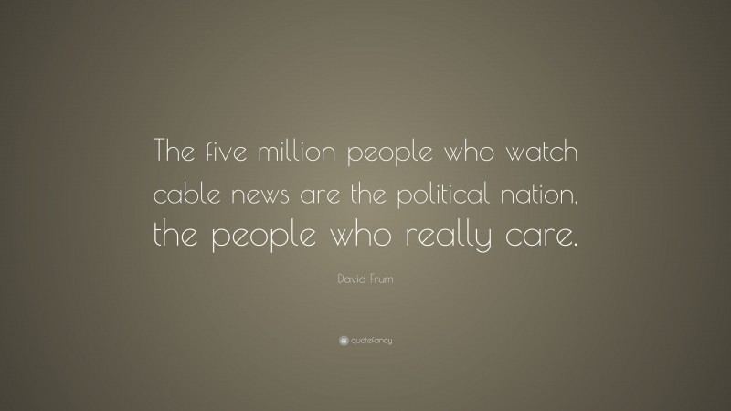 David Frum Quote: “The five million people who watch cable news are the political nation, the people who really care.”