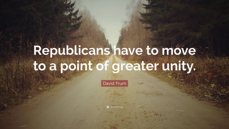 David Frum Quote: “Republicans have to move to a point of greater unity.”