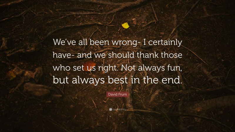 David Frum Quote: “We’ve all been wrong- I certainly have- and we should thank those who set us right. Not always fun, but always best in the end.”