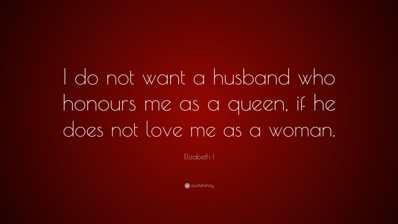 Elizabeth I Quote: “I do not want a husband who honours me as a queen, if he does not love me as a woman.”