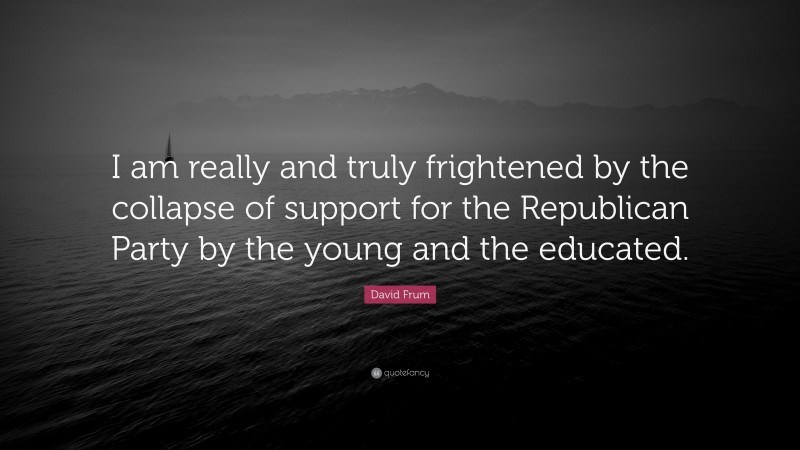 David Frum Quote: “I am really and truly frightened by the collapse of support for the Republican Party by the young and the educated.”