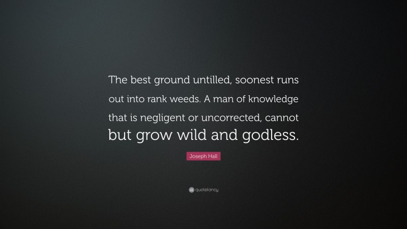 Joseph Hall Quote: “The best ground untilled, soonest runs out into rank weeds. A man of knowledge that is negligent or uncorrected, cannot but grow wild and godless.”