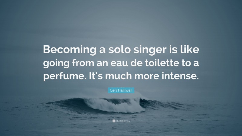 Geri Halliwell Quote: “Becoming a solo singer is like going from an eau de toilette to a perfume. It’s much more intense.”