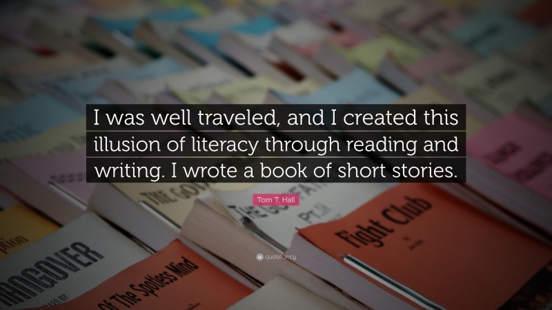 Tom T. Hall Quote: “I was well traveled, and I created this illusion of literacy through reading and writing. I wrote a book of short stories.”