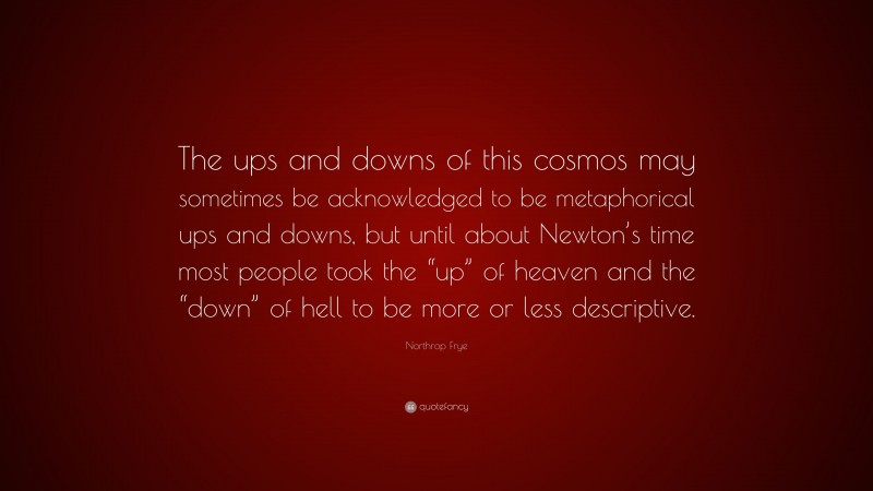 Northrop Frye Quote: “The ups and downs of this cosmos may sometimes be acknowledged to be metaphorical ups and downs, but until about Newton’s time most people took the “up” of heaven and the “down” of hell to be more or less descriptive.”
