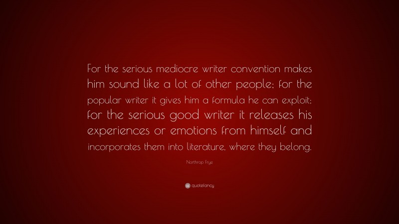 Northrop Frye Quote: “For the serious mediocre writer convention makes him sound like a lot of other people; for the popular writer it gives him a formula he can exploit; for the serious good writer it releases his experiences or emotions from himself and incorporates them into literature, where they belong.”