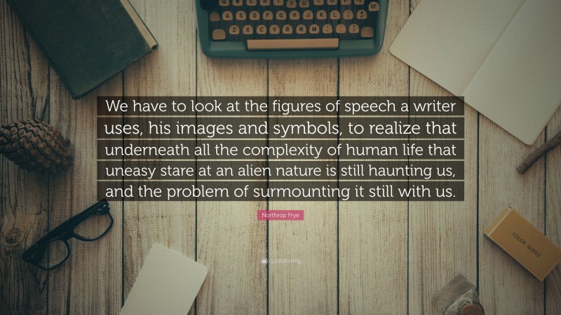 Northrop Frye Quote: “We have to look at the figures of speech a writer uses, his images and symbols, to realize that underneath all the complexity of human life that uneasy stare at an alien nature is still haunting us, and the problem of surmounting it still with us.”