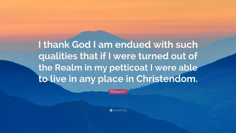 Elizabeth I Quote: “I thank God I am endued with such qualities that if I were turned out of the Realm in my petticoat I were able to live in any place in Christendom.”