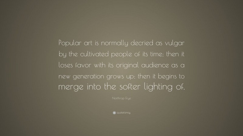 Northrop Frye Quote: “Popular art is normally decried as vulgar by the cultivated people of its time; then it loses favor with its original audience as a new generation grows up; then it begins to merge into the softer lighting of.”
